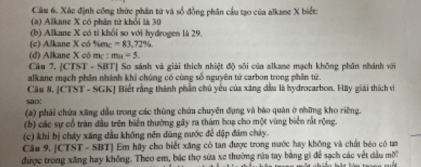 Xác định công thức phân tử và số đồng phân cầu tạo của alkane X biết: 
(a) Alkane X có phân từ khổi là 30
(b) Alkane X có tỉ khổi so với hydrogen là 29. 
(c) Alkane X có %mc =83,72% , 
(d) Alkane X cô mc : m_H=5. 
Câu 7. [CTST - SBT] So sánh và giải thích nhiệt độ sôi của alkane mạch không phân nhánh với 
alkane mạch phân nhánh khi chúng có cùng số nguyên tử carbon trong phân tử. 
Câu 8, [CTST - SGK] Biết rằng thành phần chủ yếu của xăng dầu là hydrocarbon. Hãy giải thích vi 
sao: 
(a) phải chứa xãng dầu trong các thùng chứa chuyên đụng và báo quán ở những kho riêng. 
(b) các sự cổ tràn đầu trên biển thường gây ra thàm hoạ cho một vùng biển rắt rộng. 
(c) khi bị cháy xăng đầu không nên dùng nước đễ dập đám cháy. 
Câu 9. [CTST - SBT] Em hãy cho biết xăng có tan được trong nước hay không và chất bóo có tam 
được trong xăng hay không. Theo em, bác thợ sửa xe thường rừa tay bằng gì để sạch các vết đầu mời