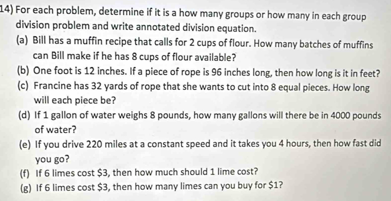 For each problem, determine if it is a how many groups or how many in each group 
division problem and write annotated division equation. 
(a) Bill has a muffin recipe that calls for 2 cups of flour. How many batches of muffins 
can Bill make if he has 8 cups of flour available? 
(b) One foot is 12 inches. If a piece of rope is 96 inches long, then how long is it in feet? 
(c) Francine has 32 yards of rope that she wants to cut into 8 equal pieces. How long 
will each piece be? 
(d) If 1 gallon of water weighs 8 pounds, how many gallons will there be in 4000 pounds
of water? 
(e) If you drive 220 miles at a constant speed and it takes you 4 hours, then how fast did 
you go? 
(f) If 6 limes cost $3, then how much should 1 lime cost? 
(g) If 6 limes cost $3, then how many limes can you buy for $1?