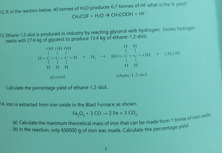 If, in the reaction below, 40 tonnes of H_2O produces 6.7 tonnes of HF what is the % yield?
CH_3COF+H_2Oto CH_3COOH+HF
13. Ethane-1,2-diol is produced in industry by reacting glycerol with hydrogen. Excess hydrogen 
reacts with 27·6 kg of glycerol to produce 13·4 kg of ethane -1,2-diol.
H-beginarrayl Houon |-|-|-|-||+H,to HO-|-|-OH+CH,OH| ||HH||endarray.
glycerol ethane -1,2-diol
Calculate the percentage yield of ethane- 1,2 -diol. 
14. Iron is extracted from iron oxide in the Blast Furnace as shown.
Fe_2O_3+3COto 2Fe+3CO_2
(a) Calculate the maximum theoretical mass of iron that can be made from 1 tonne of iron oxide 
(b) In the reaction, only 650000 g of iron was made. Calculate the percentage yield. 
2