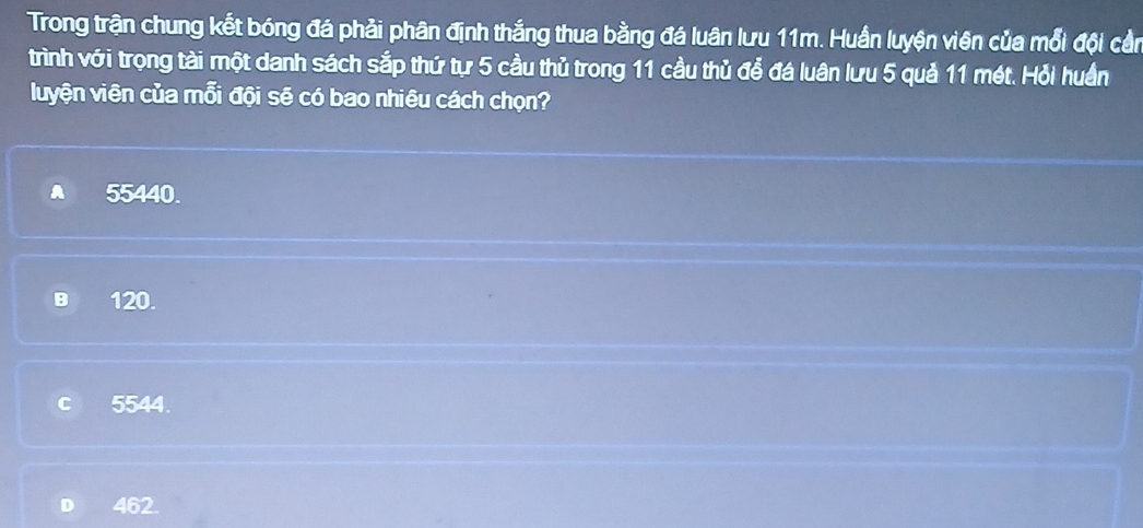 Trong trận chung kết bóng đá phải phân định thắng thua bằng đá luân lưu 11m. Huần luyện viên của mỗi đội cần
trình với trọng tài một danh sách sắp thứ tự 5 cầu thủ trong 11 cầu thủ để đá luân lưu 5 quả 11 mét. Hỗi huần
luyện viên của mỗi đội sẽ có bao nhiêu cách chọn?
55440.
B 120.
c 5544.
D 462.