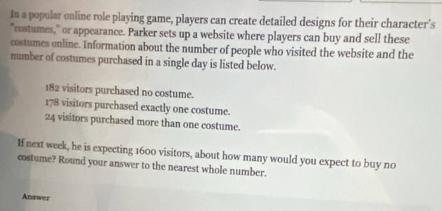 In a popular online role playing game, players can create detailed designs for their character's 
"costumes," or appearance. Parker sets up a website where players can buy and sell these 
costumes online. Information about the number of people who visited the website and the 
number of costumes purchased in a single day is listed below.
182 visitors purchased no costume.
178 visitors purchased exactly one costume.
24 visitors purchased more than one costume. 
If next week, he is expecting 1600 visitors, about how many would you expect to buy no 
costume? Round your answer to the nearest whole number. 
Answer