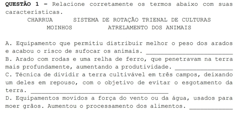 Relacione corretamente os termos abaixo com suas
características.
CHARRUA SISTEMA DE ROTAÇÃO TRIENAL DE CULTURAS
MOINHOS ATRELAMENTO DOS ANIMAIS
A. Equipamento que permitiu distribuir melhor o peso dos arados
e acabou o risco de sufocar os animais.
_
B. Arado com rodas e uma relha de ferro, que penetravam na terra
mais profundamente, aumentando a produtividade._
C. Técnica de dividir a terra cultivável em três campos, deixando
um deles em repouso, comão objetivo de evitar o esgotamento da
terra._
D. Equipamentos movidos a força do vento ou da água, usados para
moer grãos. Aumentou o processamento dos alimentos._