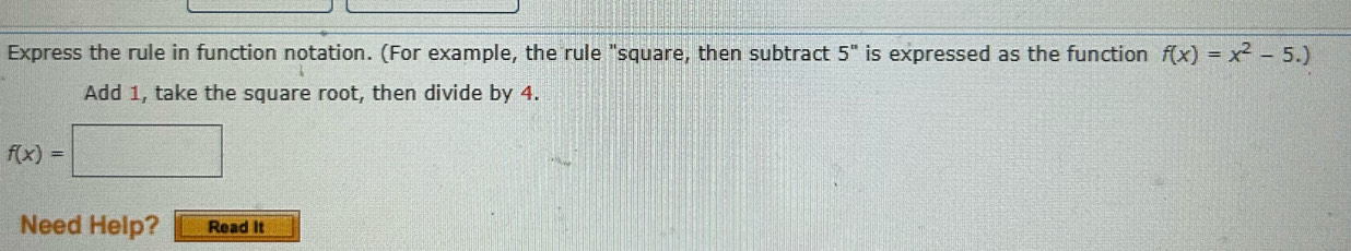 Express the rule in function notation. (For example, the rule "square, then subtract 5^n is expressed as the function f(x)=x^2-5.)
Add 1, take the square root, then divide by 4.
f(x)=□
Need Help? Read It