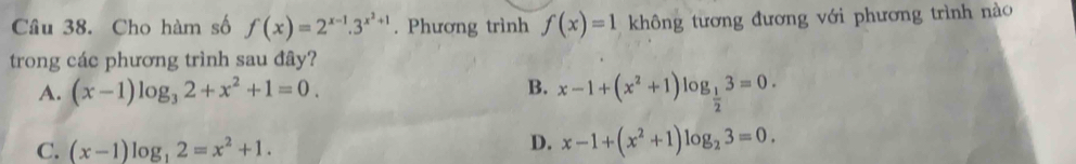 Cho hàm số f(x)=2^(x-1).3^(x^2)+1. Phương trình f(x)=1 không tương đương với phương trình nào
trong các phương trình sau đây?
A. (x-1)log _32+x^2+1=0. B. x-1+(x^2+1)log _ 1/2 3=0.
C. (x-1)log _12=x^2+1.
D. x-1+(x^2+1)log _23=0.