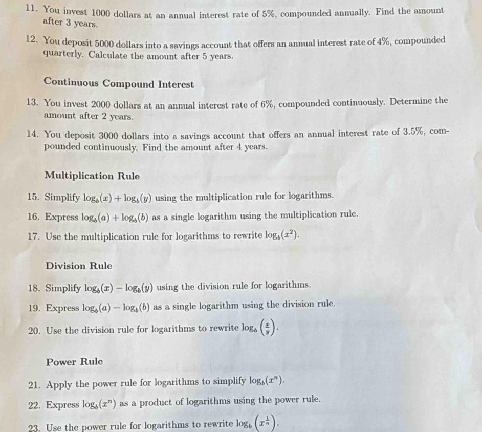 You invest 1000 dollars at an annual interest rate of 5%, compounded annually. Find the amount 
after 3 years. 
12. You deposit 5000 dollars into a savings account that offers an annual interest rate of 4%, compounded 
quarterly. Calculate the amount after 5 years. 
Continuous Compound Interest 
13. You invest 2000 dollars at an annual interest rate of 6%, compounded continuously. Determine the 
amount after 2 years. 
14. You deposit 3000 dollars into a savings account that offers an annual interest rate of 3.5%, com- 
pounded continuously. Find the amount after 4 years. 
Multiplication Rule 
15. Simplify log _b(x)+log _b(y) using the multiplication rule for logarithms. 
16. Express log _b(a)+log _b(b) as a single logarithm using the multiplication rule. 
17. Use the multiplication rule for logarithms to rewrite log _b(x^2). 
Division Rule 
18. Simplify log _b(x)-log _b(y) using the division rule for logarithms. 
19. Express log _b(a)-log _b(b) as a single logarithm using the division rule. 
20. Use the division rule for logarithms to rewrite log _b( x/y ). 
Power Rule 
21. Apply the power rule for logarithms to simplify log _b(x^n). 
22. Express log _b(x^n) as a product of logarithms using the power rule. 
23. Use the power rule for logarithms to rewrite log _b(x^(frac 1)n).