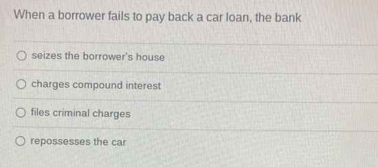 When a borrower fails to pay back a car loan, the bank
seizes the borrower's house
charges compound interest
files criminal charges
repossesses the car