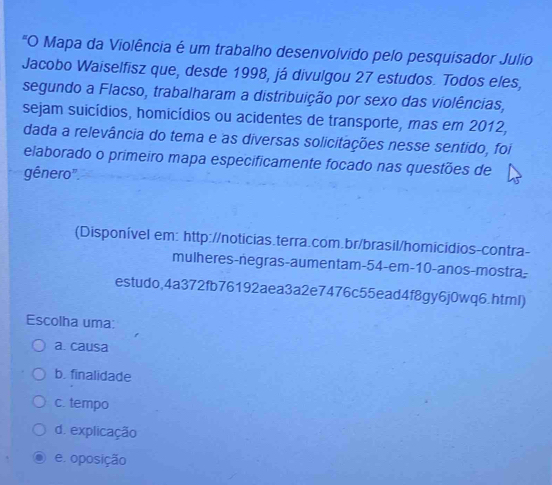 "O Mapa da Violência é um trabalho desenvolvido pelo pesquisador Julio
Jacobo Waiselfisz que, desde 1998, já divulgou 27 estudos. Todos eles,
segundo a Flacso, trabalharam a distribuição por sexo das violências,
sejam suicídios, homicídios ou acidentes de transporte, mas em 2012,
dada a relevância do tema e as diversas solicitações nesse sentido, foi
elaborado o primeiro mapa especificamente focado nas questões de
gênero".
(Disponível em: http://noticias.terra.com.br/brasil/homicidios-contra-
mulheres-negras-aumentam- 54 -em- 10 -anos-mostra-
estudo,4a372fb76192aea3a2e7476c55ead4f8gy6j0wq6.htmI)
Escolha uma:
a. causa
b. finalidade
c. tempo
d. explicação
e. oposição