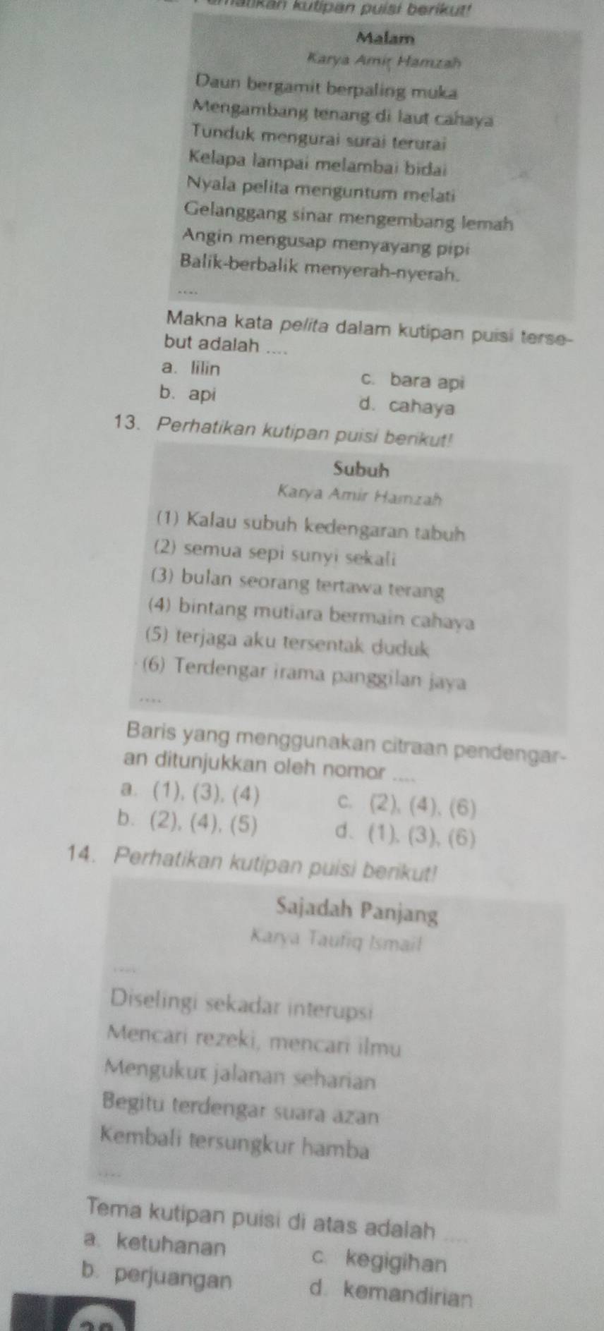 matikan kutipan puíşi berikut!
Malam
Karya Amiţ Hamzah
Daun bergamit berpaling muka
Mengambang tenang di laut cahaya
Tunduk mengurai surai terurai
Kelapa lampai melambai bidai
Nyala pelita menguntum melati
Gelanggang sinar mengembang lemah
Angin mengusap menyayang pipi
Balik-berbalik menyerah-nyerah.
Makna kata pelita dalam kutipan puisi terse-
but adalah ....
a. lilin c. bara api
b. api d. cahaya
13. Perhatikan kutipan puisi berikut!
Subuh
Karya Amir Hamzah
(1) Kalau subuh kedengaran tabuh
(2) semua sepi sunyi sekali
(3) bulan seorang tertawa terang
(4) bintang mutiara bermain cahaya
5) terjaga aku tersentak duduk
_
(6) Terdengar irama panggilan jaya
.
Baris yang menggunakan citraan pendengar-
an ditunjukkan oleh nomor_
a. (1), (3), (4) c. (2), (4), (6)
b. (2), (4), (5) d. (1), (3), (6)
14. Perhatikan kutipan puisi berikut!
Sajadah Panjang
Karya Taufiq Ismail
Diselingi sekadar interupsi
Mencari rezeki, mencari ilmu
Mengukux jalanan seharian
Begitu terdengar suara azan
Kembali tersungkur hamba
Tema kutipan puisi di atas adalah
a. ketuhanan c kegigihan
b. perjuangan d kemandirian