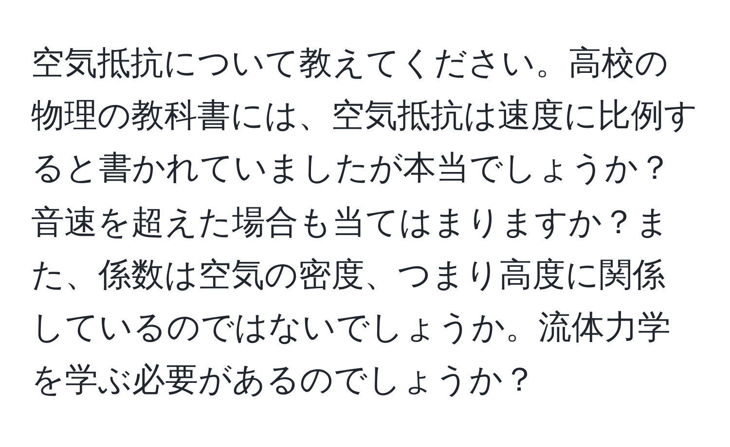 空気抵抗について教えてください。高校の物理の教科書には、空気抵抗は速度に比例すると書かれていましたが本当でしょうか？音速を超えた場合も当てはまりますか？また、係数は空気の密度、つまり高度に関係しているのではないでしょうか。流体力学を学ぶ必要があるのでしょうか？