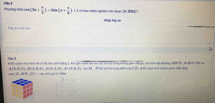 Phương trình cos (2x+ π /3 )=2sin (x+ π /6 )+1 có bao nhiêu nghiệm trên đoạn [0;2024] 7 
Nhập đáp án 
Đáp án của bạn 
Câu 3 
Khối rubik như hình vẽ có độ dài cạnh bằng 2. Khi găn rubik vào hệ trục tọa độ trong không gian Oxyz cho hình lập phương ABCD. A' B+C+D1 có
A(0;0;0). B(2;0;0). D(0;2;0), A'(0;0;2). Gọi M , N lần lượt là trung điểm của CD, AA/ (xem hình về bên dưới). Biết rãng 
c( 8 [B,MN,DI]=m , tính giá trị 14m.