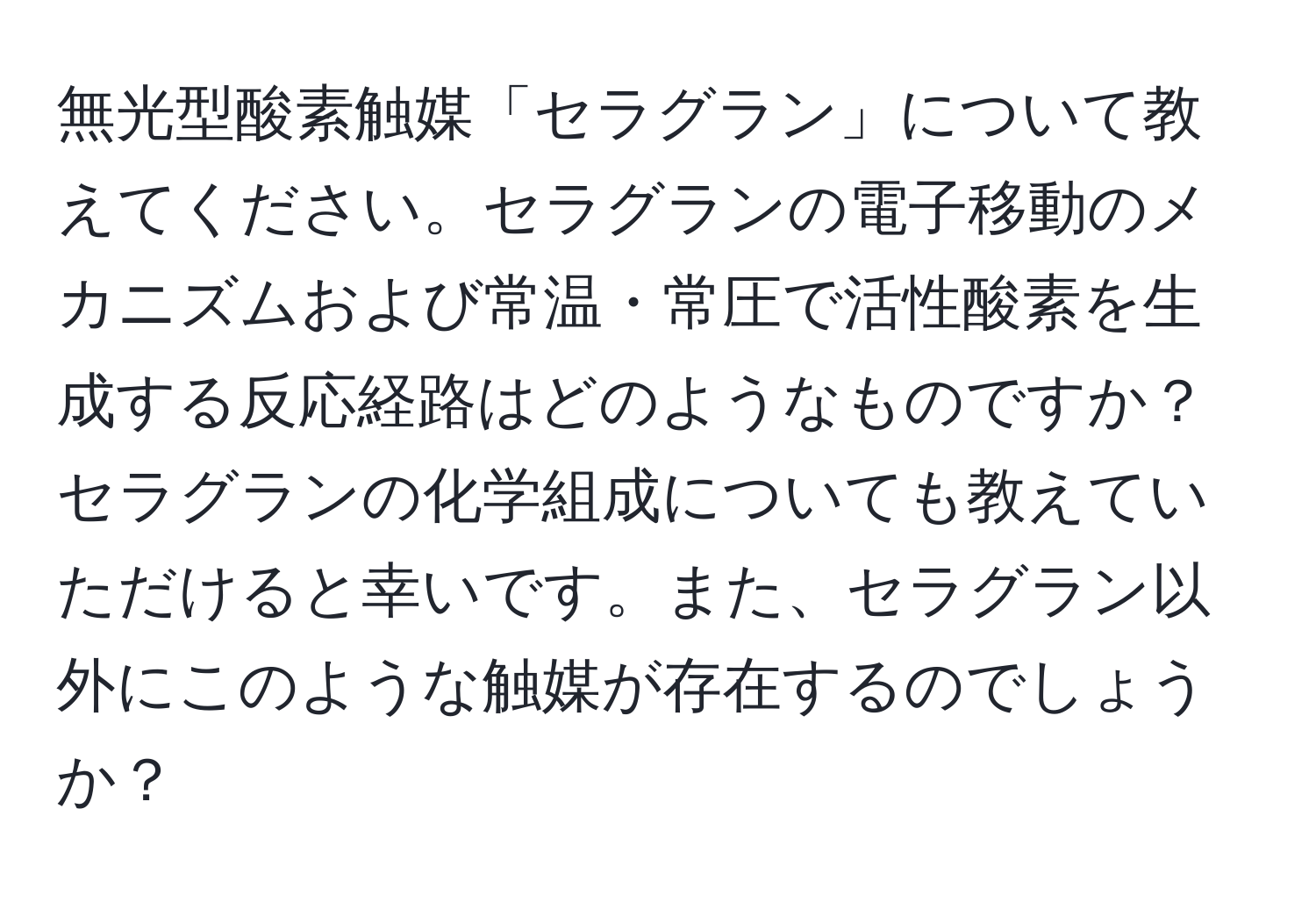 無光型酸素触媒「セラグラン」について教えてください。セラグランの電子移動のメカニズムおよび常温・常圧で活性酸素を生成する反応経路はどのようなものですか？セラグランの化学組成についても教えていただけると幸いです。また、セラグラン以外にこのような触媒が存在するのでしょうか？