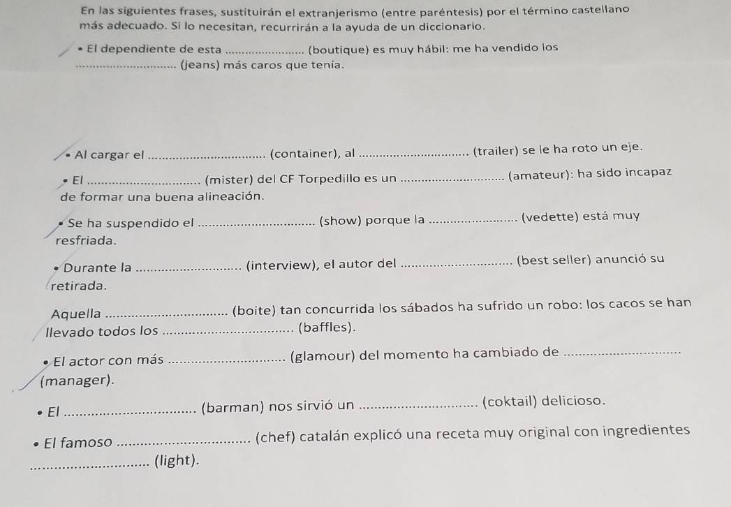 En las siguientes frases, sustituirán el extranjerismo (entre paréntesis) por el término castellano 
más adecuado. Si lo necesitan, recurrirán a la ayuda de un diccionario. 
El dependiente de esta _(boutique) es muy hábil: me ha vendido los 
_(jeans) más caros que tenía. 
Al cargar el _(container), al_ (trailer) se le ha roto un eje. 
El _(mister) del CF Torpedillo es un _(amateur): ha sido incapaz 
de formar una buena alineación. 
Se ha suspendido el _(show) porque la _(vedette) está muy 
resfriada. 
Durante la _(interview), el autor del _(best seller) anunció su 
retirada. 
Aquella _(boite) tan concurrida los sábados ha sufrido un robo: los cacos se han 
Ilevado todos los _(baffles). 
El actor con más _(glamour) del momento ha cambiado de_ 
(manager). 
El_ 
(barman) nos sirvió un _(coktail) delicioso. 
El famoso _(chef) catalán explicó una receta muy original con ingredientes 
_(light).