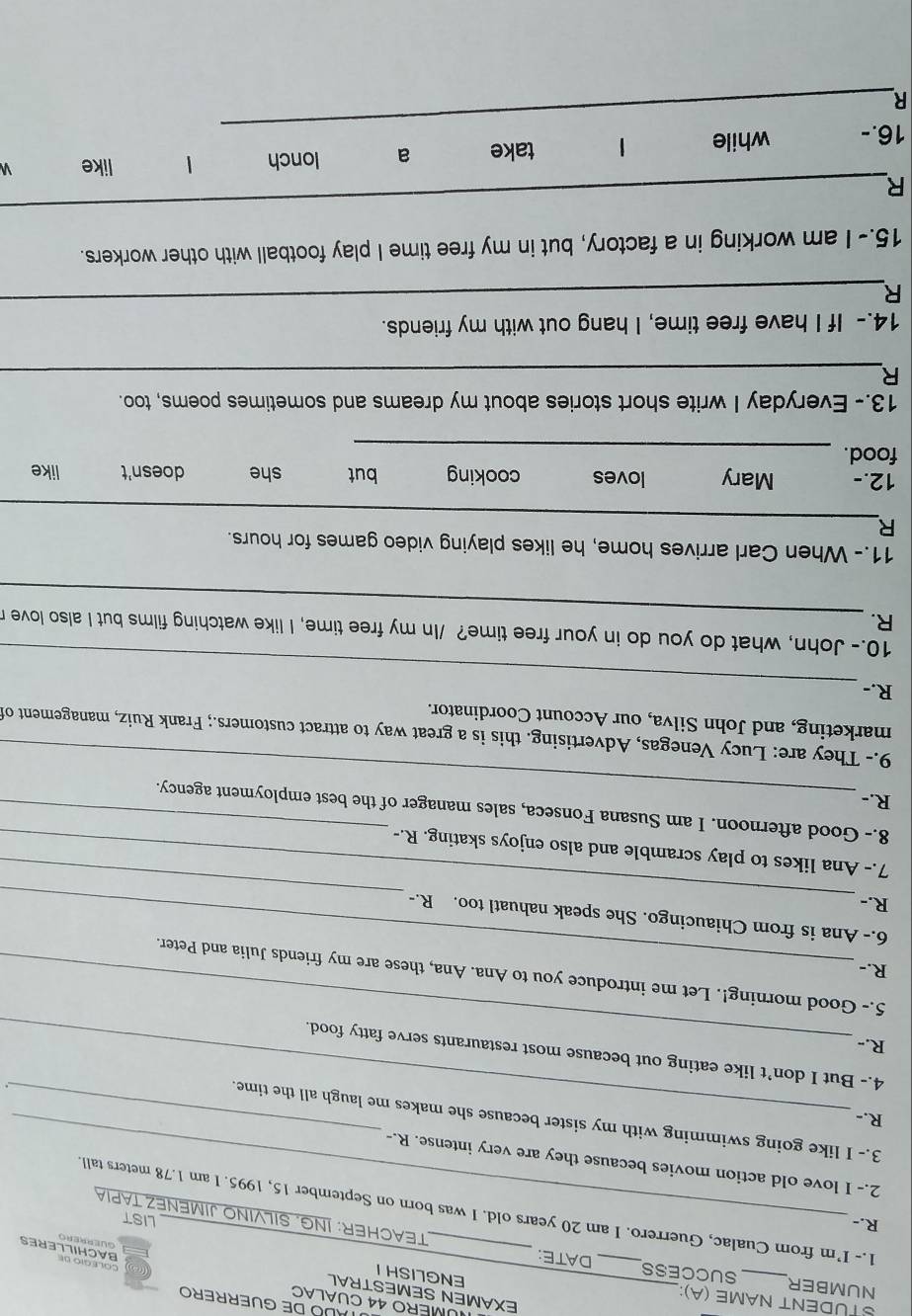 DE GUERRERO
MERO 44 CUALAC
STUDENT NAME (A):
NUMBER_ SUCCESS_ DATE:
ENGLISH I
EXAMEN SEMESTRAL GUERRERO
COLEgio de
BACHILLERES
R.-_ LIST
TEACHER: ING. SILVINO JIMENEZ TAPIA
1.- I’m from Cualac, Guerrero. I am 20 years old. I was born on September 15, 1995. I am 1.78 meters tall
2.- I love old action movies because they are very intense. R.-
_
3.- I like going swimming with my sister because she makes me laugh all the time.
R.-


4.- But I don’t like eating out because most restaurants serve fatty food.
R.-
_
5.- Good morning!. Let me introduce you to Ana. Ana, these are my friends Julia and Peter.
R.-
_
_
_
6.- Ana is from Chiaucingo. She speak nahuatl too. R.-
R.-
7.- Ana likes to play scramble and also enjoys skating. R.-
_
8.- Good afternoon. I am Susana Fonseca, sales manager of the best employment agency.
R.-
9.- They are: Lucy Venegas, Advertising. this is a great way to attract customers.; Frank Ruiz, management of
marketing, and John Silva, our Account Coordinator.
R.-_
10.- John, what do you do in your free time? /In my free time, I like watching films but I also love r
R._
11.- When Carl arrives home, he likes playing video games for hours.
_
R
12.- Mary loves cooking but
food. _she doesn't like
13.- Everyday I write short stories about my dreams and sometimes poems, too.
_R
14.- If I have free time, I hang out with my friends.
R
_
15.- I am working in a factory, but in my free time I play football with other workers.
_
R
16.- while take a lonch
like 
_
R