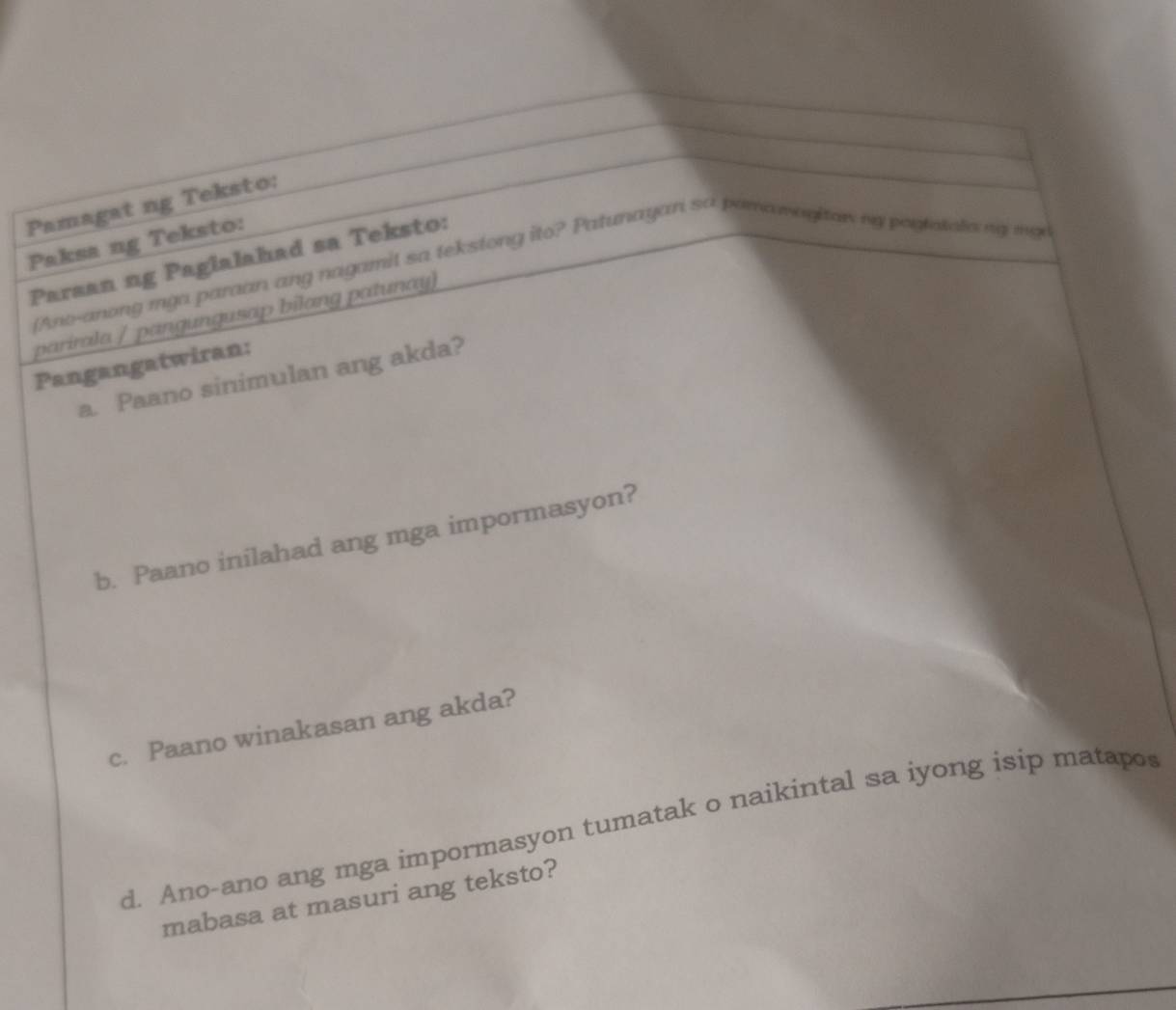 Pamagat ng Teksto: 
Paksa ng Teksto: 
Paraan ng Paglalahad sa Teksto: 
iAno-anong mga paraan ang nagamit sa tekstong ito? Patunayan sa porawayitan my pogtatoliang mga 
parirala / pangungusap bilang patunay) 
Pangangatwiran: 
a. Paano sinimulan ang akda? 
b. Paano inilahad ang mga impormasyon? 
c. Paano winakasan ang akda? 
d. Ano-ano ang mga impormasyon tumatak o naikintal sa iyong isip matapos 
mabasa at masuri ang teksto?