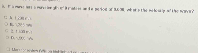 If a wave has a wavelength of 9 meters and a period of 0.006, what's the velocity of the wave?
A. 1,200 m/s
B. 1,285 m/s
C. 1,800 m/s
D. 1,500 m/s
Mark for review (Will be highlighted on th
