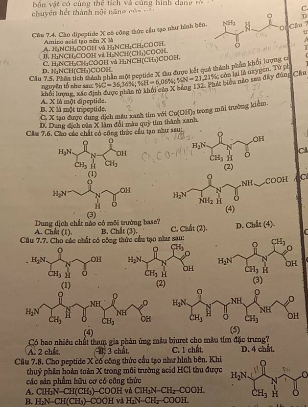 bốn vật có cùng thể tích và củng hình dạng t -
chuyên hết thành nội năng của vậ
C
D
Câu 7.4. Cho dipeptide X có công thức cầu tạo như hình bên.
Cầu 7
Amino acid tạo nên X là
A. H_2NCH_2C COOH và H₂NCH₃CH₃COOH.
B. H_1N CH_2 COOH và H NCH(CH,)COOH.
C. H_2NCH_2 CH₂COOH và H₂NCH(CH₃)COOH.
Câu 7.5. Phân tích thành phần một peptide X thu được kết quả thành phần khối lượng có
D. H_2N CH(CH₃)COOH.
nguyên tổ như sau: % C=36,36% ;% FI=6,06%. % N=21,21%; còn lại là oxygen. Từ ph
K bằng 132. Phát biểu nào sau đây đúng Câu
khối lượng, xác đị
A. X là một dipeptide.
B. XI△ một tripeptide.
C. X tạo được dung dịch màu xanh tím với Cu(OH)_2 trong môi trường kiểm.
D. Dung dịch của X làm đổi màu quỳ tím thành xanh.
Câu 7.6. Cho các chất có công thức cầu tạo như sau:
。
H_2N N OH
Câ
CH_3 H CH_3
(1) 
C
(3) 
Dung dịch chất nào có môi trưởng base?
A. Chất (1). B. Chất (3). C. Chất (2). D. Chit(4).
C
Câu 7.7. Cho các chất có công thức cấu tạo như sau:
。 CH_3
OH H_2N.
H_2N N
OH
CH_3 H
CH_3 H
(1) (2) (3)
(4) (5)
Có bao nhiêu chất tham gia phản ứng màu biuret cho màu tím đặc trưng?
A. 2 chất. B. 3 chất. C. 1 chất, D. 4 chất,
Câu 7.8. Cho peptide X có công thức cầu tạo như hình bên. Khi
thuỷ phân hoàn toàn X trong môi trường acid HCl thu được o
các sản phẩm hữu cơ có công thức
A. ClH₃N-CH(CH₃)-COOH và C ClH_3N-CH_2-COOH.
B. H₂N-CH(CH₃)-COOH và H_2N-CH_2-COOH.