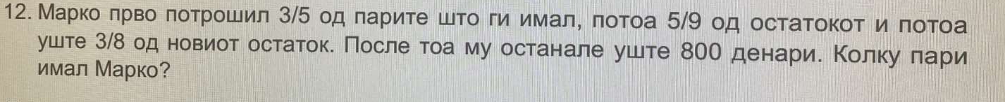 Маркο πрвο πоτрοшил 3/5 од πариτе шτο ги имал, πотоа 5/9 од остатоκοт иποτоа 
уште 3/δ од новиот остаток. После τоа му останале уште 80О денарие Κолку πари 
имал Марко?