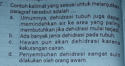 Contoh kalimat yang sesuai untuk melanjutkan
paragraf tersebut adalah ....
a. Umumnya, dehidrasi tubuh juga dapa
memindahkan air ke area yang palin
membutuhkan jika dehidrasi mulai terjad i
b. Ada banyak jenis dehidrasi pada tubuh.
c. Hewan pun akan dehidrasi karena
kekurangan cairan.
d. Penyembuhan dehidrasi sangat sulit
dilakukan oleh orang awam.