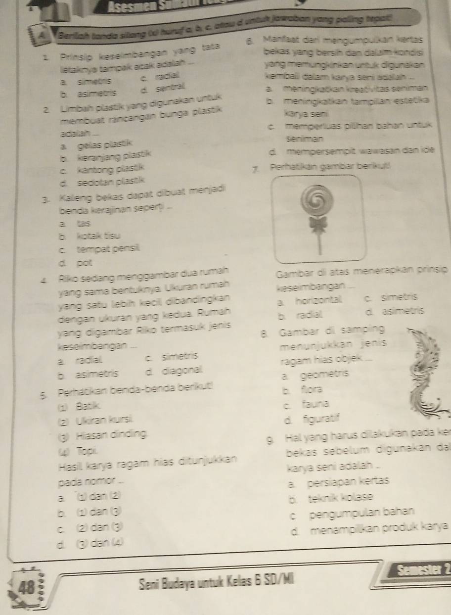 Berilah landa silang (x) huruf a, b. c, atou d untuk jawaban yong paling tepat!
6. Manfaat darl mengumpulkan kertas
1. Prinsip keselmbangan yang tata
bekas yang bersih dan dalam konds
letaknya tampak acak adalah ...
yang memungkinkan untuk digunakan
a. simets c. radial kembali dalam karya seni adəlah ...
b. asimetris d. sentral
a. meningkatkan kreativitas seniman
2. Limbah plastik yang digunakan untuk
b. meningkatkan tampillan estetika
membuat rancangan bunga plastik
karya seni
adallah c. memperluas pillhan bahan untuk
a  gelas plastik
senimain
b. keranjang plastik d. mempersempilt wawasan dan ide
c. kantong plastik 7. Perhatikan gambar berikut!
d. sedotan plastk
3. Kaleng bekas dapat dibuat menjadi
benda kerajjinan seperți ...
a tas
b kotak tisu
c. tempat pensil
d. pot
4. Riko sedang menggambar dua rumah  Gambar di atas menerapkan prinsip
yang sama bentuknya. Ukuran rumah keseimbangan
yang satu lebih kecil dibandingkan a horizontal c. simetris
dengan ukuran yang kedua. Rumah b. radial d. asimetris
yang digambar Riko termasuk jenis
B Gambar di samping
keseimbangan ...
a radial. c. simetris menunjukkan jenis
b asimetris d. diagonal. ragam hias objek ...
5. Perhátikan benda-benda berikut! a. geometris
b. flora
Batik c. fauna
2) Ukiran kursi. d. figuratif
(3) Hiasan dindling.
4) Topi g. Hal yang harus dilakukan pada ke
Hasil karya ragam hias ditunjukkan bekas sebelum digunakan dal
pada nomor .. karya seni adalah ..
a. 1) dan (2) a. persiapan kertas
b. teknik kolase
b.  dan 3)
c. 2) dan (3) c pengumpulan bahan
d. (3) dan (4) d. menampilikan produk karya
48
Seni Budaya untuk Kelas 6 SD/Mi