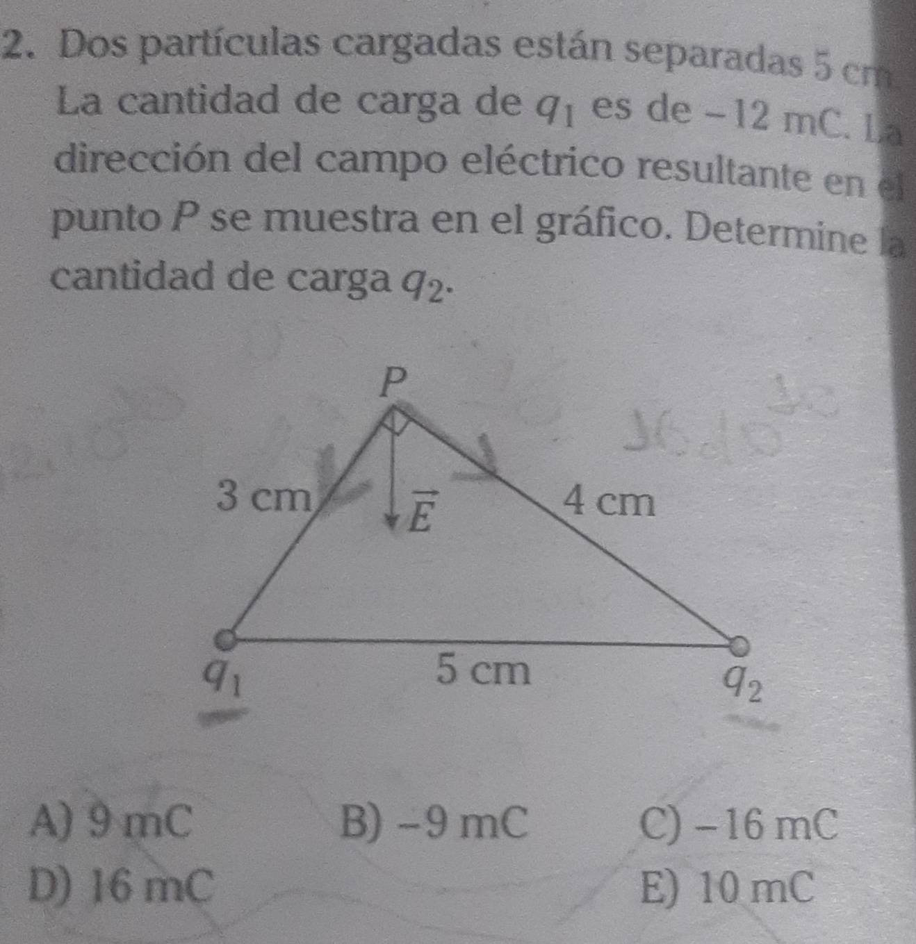 Dos partículas cargadas están separadas 5 cm
La cantidad de carga de q_1 es de -12 mC. La
dirección del campo eléctrico resultante en el
punto P se muestra en el gráfico. Determine la
cantidad de carga q_2.
A) 9mC B) -9 mC C)−16 mC
D) 16 mC E) 10 mC