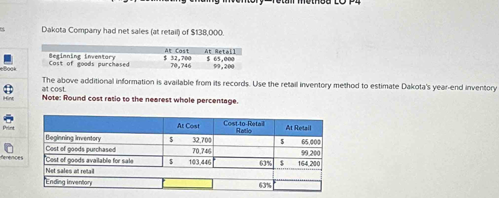 Methbu LO P4 
ts Dakota Company had net sales (at retail) of $138,000. 
At Cost At Retail 
Beginning inventory $ 32,700 $ 65,000
Cost of goods purchased 70,746
eBook 99,200
The above additional information is available from its records. Use the retail inventory method to estimate Dakota's year-end inventory 
at cost. 
Hint Note: Round cost ratio to the nearest whole percentage. 
Print 
ference