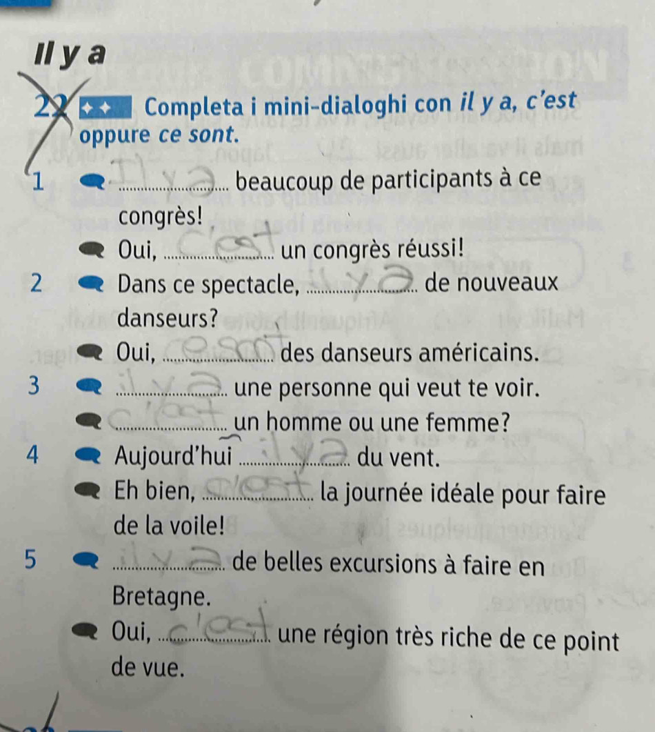 Il ya 
22 Completa i mini-dialoghi con il y a, c’est 
oppure ce sont. 
1 _beaucoup de participants à ce 
congrès! 
Oui, _un congrès réussi! 
2 Dans ce spectacle, _de nouveaux 
danseurs? 
Oui, _des danseurs américains. 
3 _une personne qui veut te voir. 
_un homme ou une femme? 
4 Aujourd'hui _du vent. 
Eh bien, _ la journée idéale pour faire 
de la voile! 
5 _de belles excursions à faire en 
Bretagne. 
Oui, _une région très riche de ce point 
de vue.