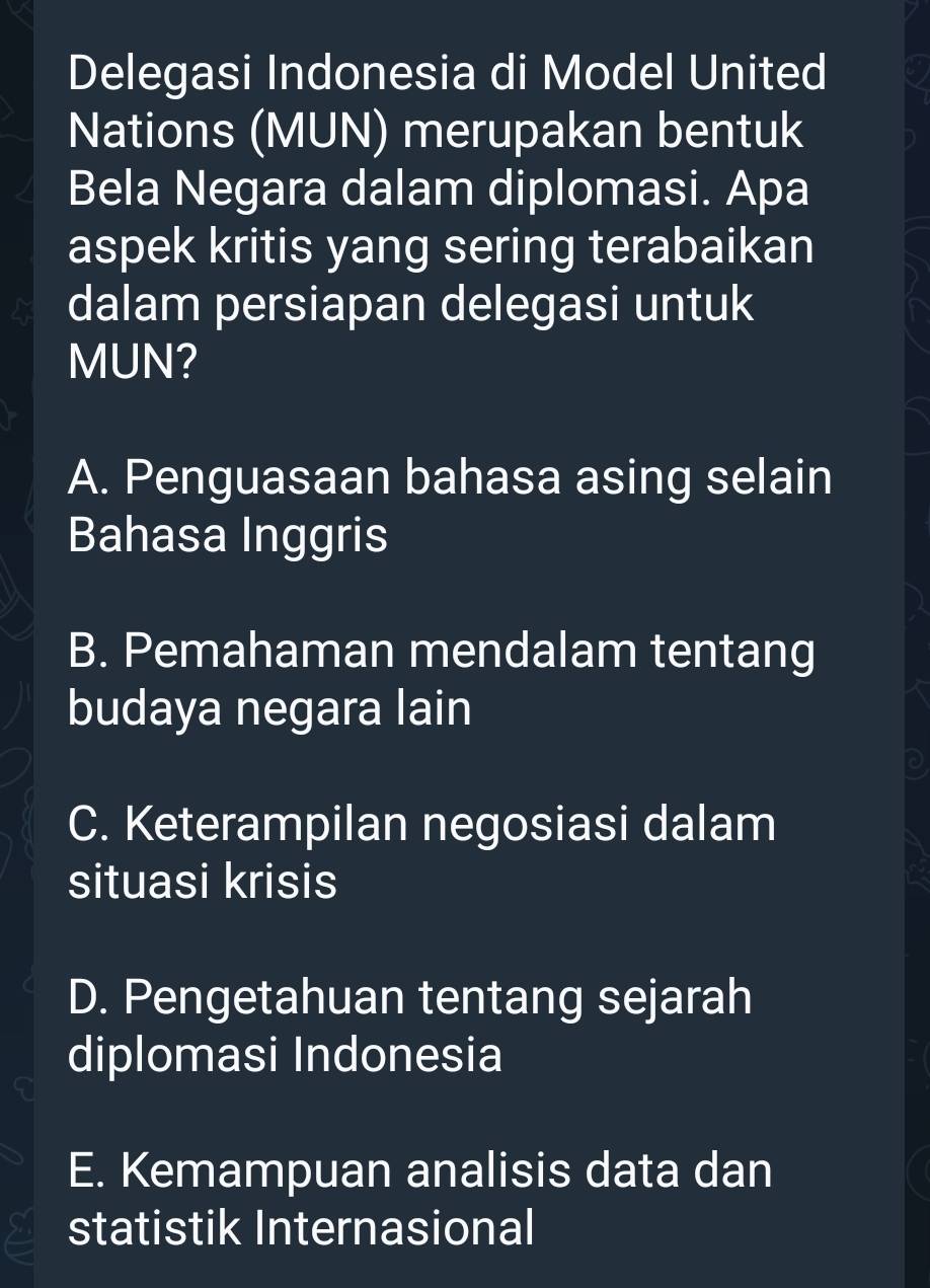 Delegasi Indonesia di Model United
Nations (MUN) merupakan bentuk
Bela Negara dalam diplomasi. Apa
aspek kritis yang sering terabaikan
dalam persiapan delegasi untuk
MUN?
A. Penguasaan bahasa asing selain
Bahasa Inggris
B. Pemahaman mendalam tentang
budaya negara lain
C. Keterampilan negosiasi dalam
situasi krisis
D. Pengetahuan tentang sejarah
diplomasi Indonesia
E. Kemampuan analisis data dan
statistik Internasional