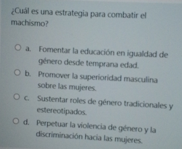 ¿Cuál es una estrategia para combatir el
machismo?
a. Fomentar la educación en igualdad de
género desde temprana edad.
b. Promover la superioridad masculina
sobre las mujeres.
c. Sustentar roles de género tradicionales y
estereotipados.
d. Perpetuar la violencia de género y la
discriminación hacia las mujeres.