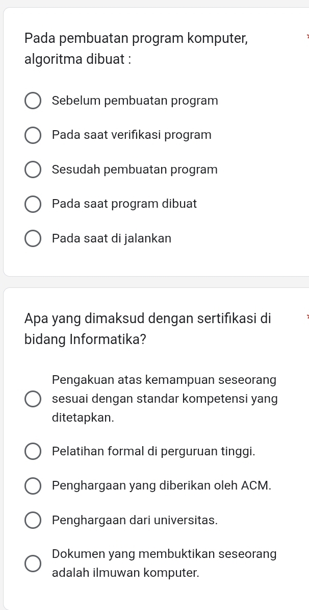 Pada pembuatan program komputer,
algoritma dibuat :
Sebelum pembuatan program
Pada saat verifıkasi program
Sesudah pembuatan program
Pada saat program dibuat
Pada saat di jalankan
Apa yang dimaksud dengan sertifikasi di
bidang Informatika?
Pengakuan atas kemampuan seseorang
sesuai dengan standar kompetensi yang
ditetapkan.
Pelatihan formal di perguruan tinggi.
Penghargaan yang diberikan oleh ACM.
Penghargaan dari universitas.
Dokumen yang membuktikan seseorang
adalah ilmuwan komputer.