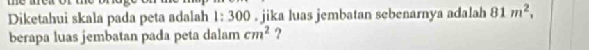 Diketahui skala pada peta adalah 1: 300. jika luas jembatan sebenarnya adalah 81m^2, 
berapa luas jembatan pada peta dalam cm^2 ?