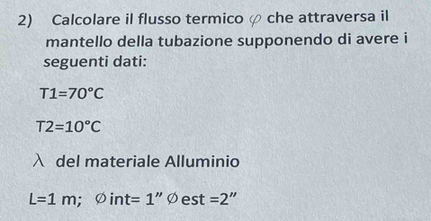 Calcolare il flusso termico che attraversa il 
mantello della tubazione supponendo di avere i 
seguenti dati:
T1=70°C
T2=10°C
del materiale Alluminio
L=1m;varnothing int=1''varnothing est=2''