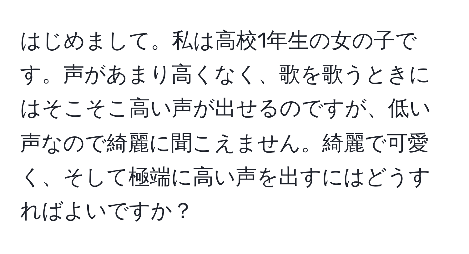 はじめまして。私は高校1年生の女の子です。声があまり高くなく、歌を歌うときにはそこそこ高い声が出せるのですが、低い声なので綺麗に聞こえません。綺麗で可愛く、そして極端に高い声を出すにはどうすればよいですか？