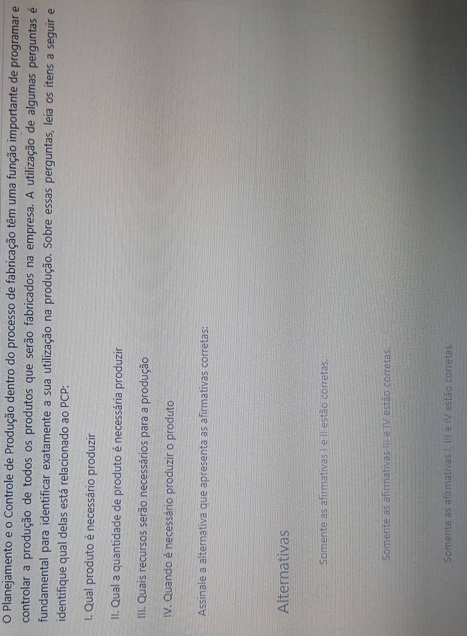 Planejamento e o Controle de Produção dentro do processo de fabricação têm uma função importante de programar e
controlar a produção de todos os produtos que serão fabricados na empresa. A utilização de algumas perguntas é
fundamental para identificar exatamente a sua utilização na produção. Sobre essas perguntas, leia os itens a seguir e
identifique qual delas está relacionado ao PCP:
I. Qual produto é necessário produzir
II. Qual a quantidade de produto é necessária produzir
III. Quais recursos serão necessários para a produção
IV. Quando é necessário produzir o produto
Assinale a alternativa que apresenta as afirmativas corretas:
Alternativas
Somente as afirmativas I e II estão corretas.
Somente as afirmativas III e IV estão corretas
Somente as afirmativas I, III e IV estão corretas.