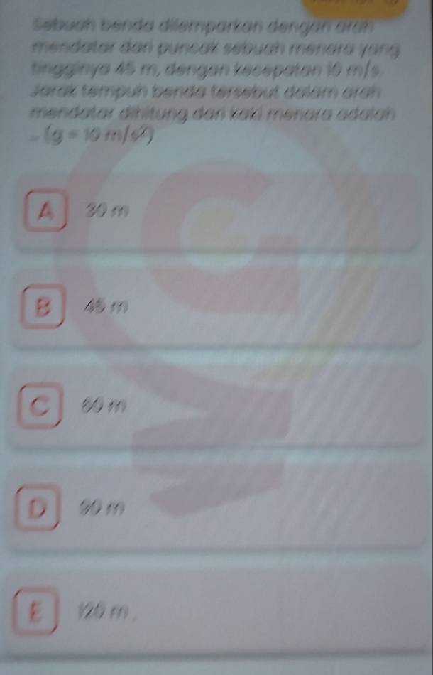 Sebuah benda dilemparkan dengan áran
mendatar dan puncak sébuah menara yang 
tingginya 45 m, dengan kecepatan 10 m/s.
Jarak tempuh benda tersébut dalam aran
mendatar dinltung dan kali meñara adalan
-(g=10m/s^2)
30 m
B 、
0 m
D ] 20 m
E 」 120 m.