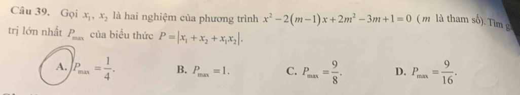 Gọi x_1, x_2 là hai nghiệm của phương trình x^2-2(m-1)x+2m^2-3m+1=0 ( m là tham số). Tìm g
trị lớn nhất P_max của biều thức P=|x_1+x_2+x_1x_2|.
A. P_max= 1/4 .
B. P_max=1. C. P_max= 9/8 . D. P_max= 9/16 .