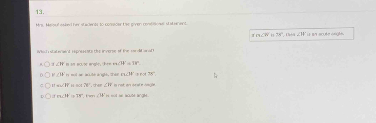 Mrs. Malouf asked her students to consider the given conditional statement.
If m∠ W is 78° , then ∠ W is an acute angle.
Which statement represents the inverse of the conditional?
A If ∠ W is an acute angle, then m∠ W is 78°.
B 1f ∠ W is not an acute angle, then m∠ W is not 78°.
If m∠ W is not 78° , then ∠ W is not an acute angle.
D If m∠ W is 78° , then ∠ W is not an acute angle.