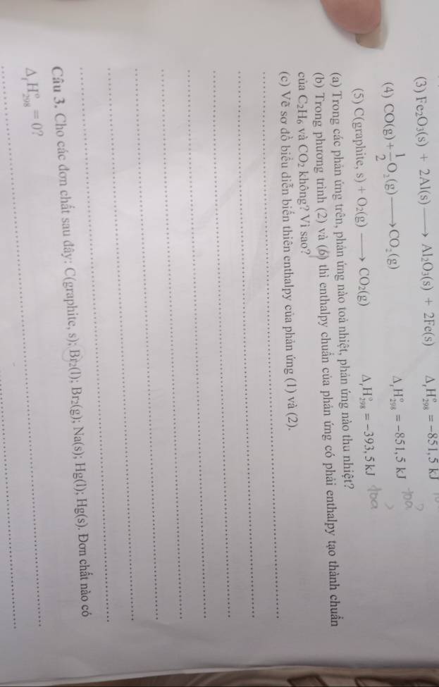 (3) Fe_2O_3(s)+2Al(s)to Al_2O_3(s)+2Fe(s) △ _rH_(298)°=-851,5kJ
(4) CO(g)+ 1/2 O_2(g)to CO_2(g) ^ ._  H_(298)^o=-851,5kJ
(5) C(graphite, s)+O_2(g)to CO_2(g) △, H_(298)^9=-393,5kJ
(a) Trong các phản ứng trên, phản ứng nào toả nhiệt, phản ứng nào thu nhiệt? 
(b) Trong phương trình (2) và (6) thì enthalpy chuẩn của phản ứng có phải enthalpy tạo thành chuẩn 
cùa C_2H_6 và CO_2 không? Vì sao? 
_ 
(c) Vẽ sơ đồ biểu diễn biến thiên enthalpy của phản ứng (1) và (2). 
_ 
_ 
_ 
_ 
_ 
_ 
_ 
Câu 3. Cho các đơn chất sau đây: C(graphite, s); Br_2(l); Br_2(g); Na(s); Hg(l); Hg(s) ). Đơn chất nào có 
_ 
_ 
_
△ _fH_(298)°=0 ?
