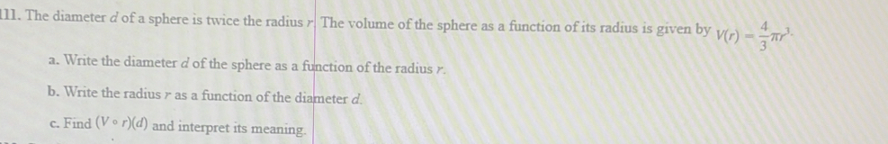 The diameter d of a sphere is twice the radius r. The volume of the sphere as a function of its radius is given by V(r)= 4/3 π r^3·
a. Write the diameter d of the sphere as a function of the radius r. 
b. Write the radius γ as a function of the diameter d. 
c. Find (Vcirc r)(d) and interpret its meaning.