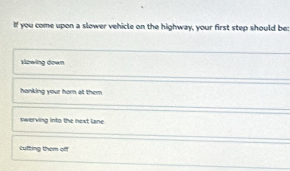 If you come upon a slower vehicle on the highway, your first step should be:
slowing down
honking your horn at them
swerving into the next lane
cutting them off