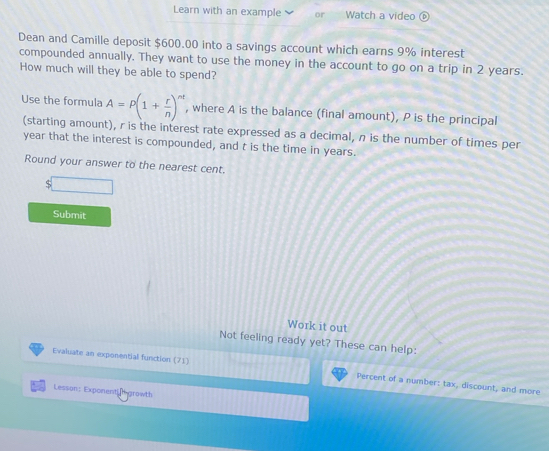 Learn with an example or Watch a video 
Dean and Camille deposit $600.00 into a savings account which earns 9% interest 
compounded annually. They want to use the money in the account to go on a trip in 2 years. 
How much will they be able to spend? 
Use the formula A=P(1+ r/n )^nt , where A is the balance (final amount), P is the principal 
(starting amount), r is the interest rate expressed as a decimal, n is the number of times per
year that the interest is compounded, and t is the time in years. 
Round your answer to the nearest cent.
$□
Submit 
Work it out 
Not feeling ready yet? These can help: 
Evaluate an exponential function (71) Percent of a number: tax, discount, and more 
Lesson: Exponent growth