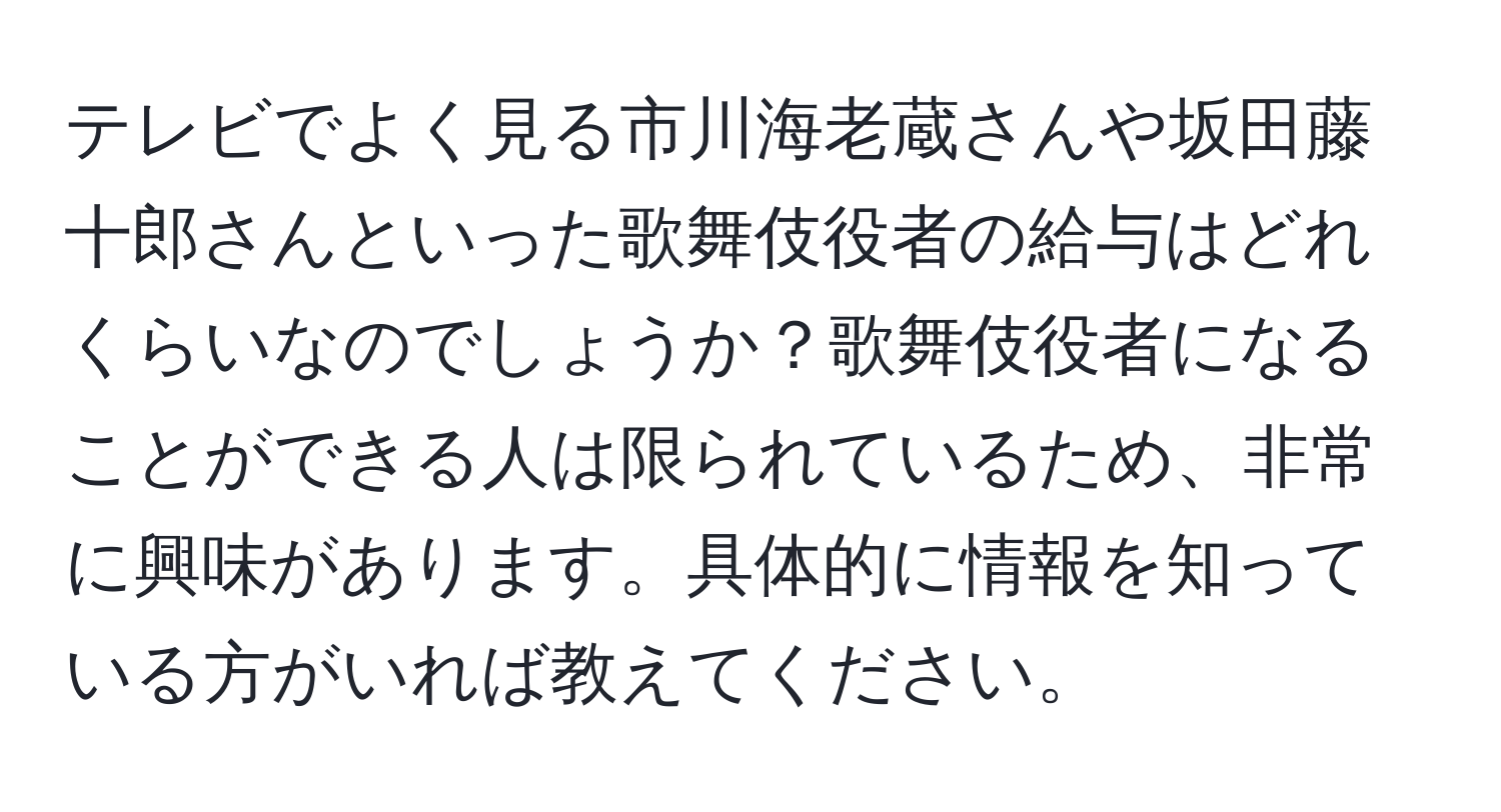 テレビでよく見る市川海老蔵さんや坂田藤十郎さんといった歌舞伎役者の給与はどれくらいなのでしょうか？歌舞伎役者になることができる人は限られているため、非常に興味があります。具体的に情報を知っている方がいれば教えてください。