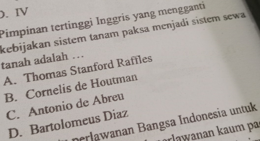 ). Ⅳ
Pimpinan tertinggi Inggris yang mengganti
kebijakan sistem tanam paksa menjadi sistem sewa
tanah adalah …
A. Thomas Stanford Raffles
B. Cornelis de Houtman
C. Antonio de Abreu
D. Bartolomeus Diaz
rlaw an B angsa ndonesia untuk
orlaw anan kaum pa