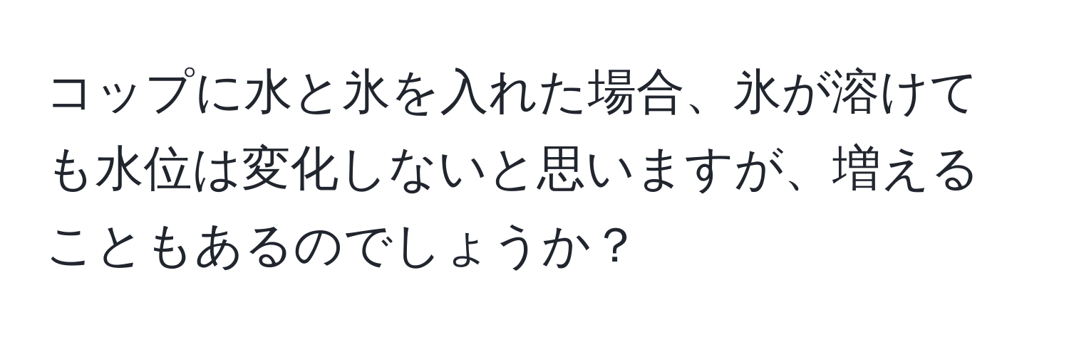 コップに水と氷を入れた場合、氷が溶けても水位は変化しないと思いますが、増えることもあるのでしょうか？