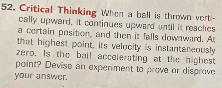 Critical Thinking When a ball is thrown verti- 
cally upward, it continues upward until it reaches 
a certain position, and then it falls downward. At 
that highest point, its velocity is instantaneously 
zero. Is the ball accelerating at the highest 
point? Devise an experiment to prove or disprove 
your answer.