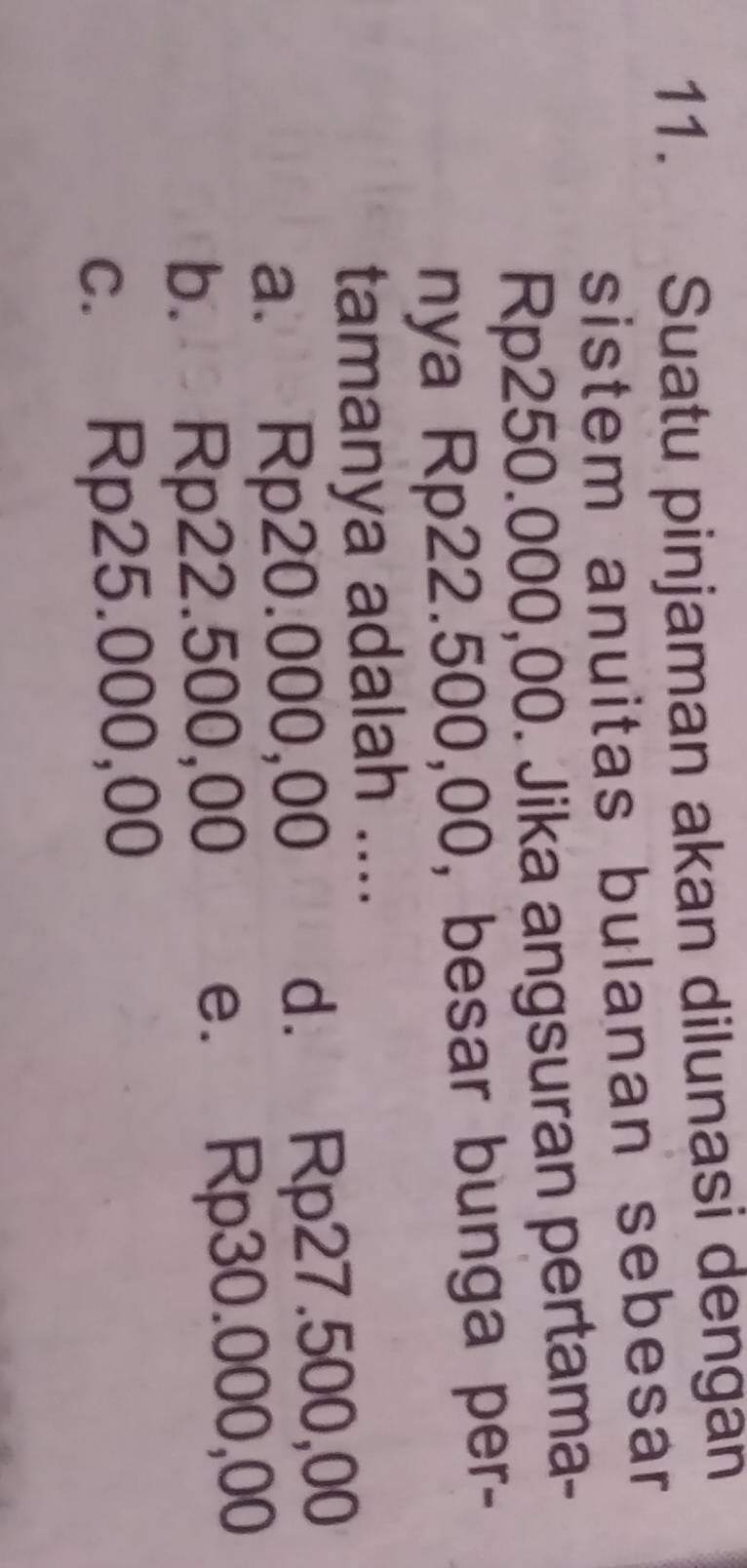 Suatu pinjaman akan dilunasi dengan
sistem anuitas bulanan sebesar
Rp250.000,00. Jika angsuran pertama-
nya Rp22.500,00, besar bunga per-
tamanya adalah ....
a. Rp20.000,00 d. Rp27.500,00
b. Rp22.500,00 e. Rp30.000,00
c. Rp25.000,00