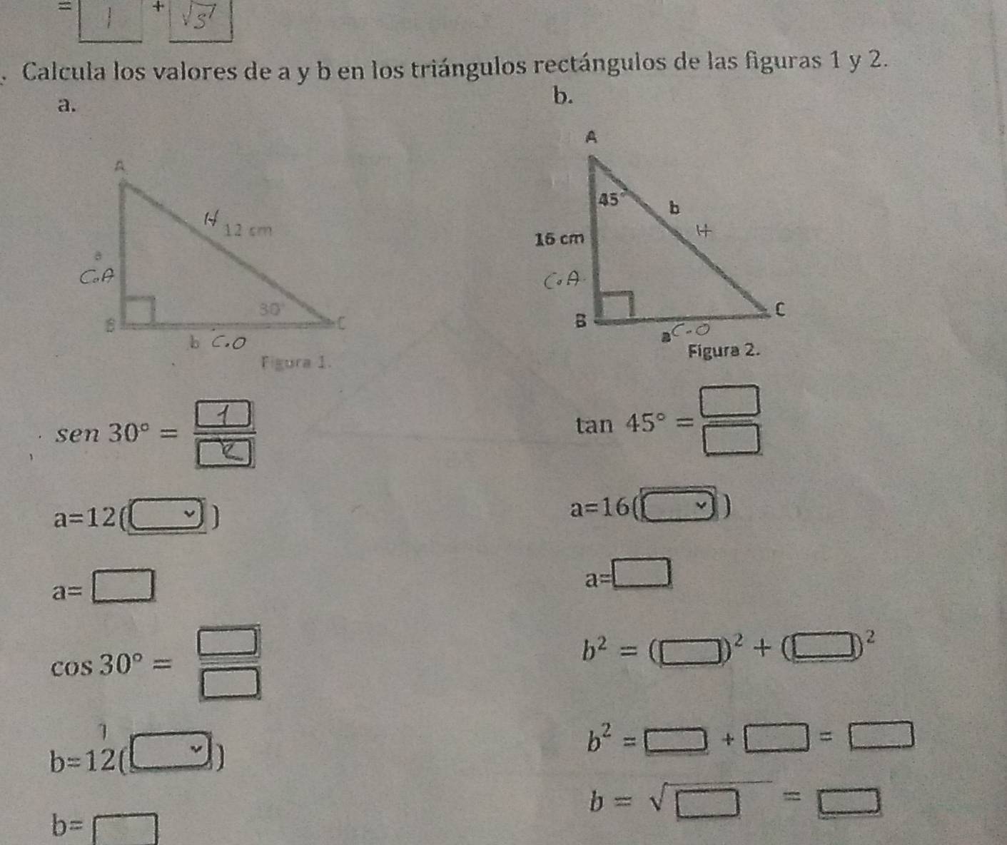 =
+
Calcula los valores de a y b en los triángulos rectángulos de las figuras 1 y 2.
a.
b.
 
sen 30° = ÷
tan 45°= □ /□  
a=12(□ )
a=16(□ )
a=□
a=□
cos 30°= □ /□  
b^2=(□ )^2+(□ )^2
1
b=12 (□ )
b^2=□ +□ =□
b=sqrt(□ )=□
b= □