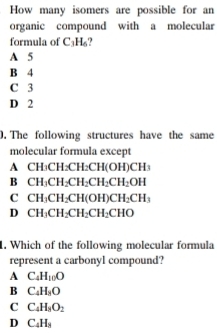 How many isomers are possible for an
organic compound with a molecular
formula of C_3H_6
A 5
B 4
C 3
D 2
0. The following structures have the same
molecular formula except
A CH₃CH₂CH₂CH(O H)CH_3
B CH_3CH_2CH_2CH_2CH_2OH
C CH_3CH_2CH(OH)CH_2CH_3
D CH_3CH_2CH_2CH_2CHO
1. Which of the following molecular formula
represent a carbonyl compound?
A C_4H_10O
B C_4H_8O
C C_4H_8O_2
D C_4H_8