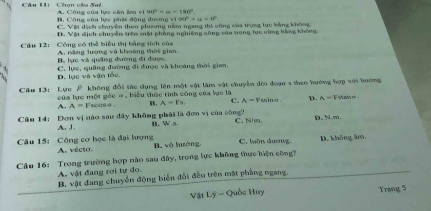 Chọn câu Sai.
A. Công của lực cân âm vì 90° <180°.
B. Công của lực phát động dương vì 90°>alpha >0°.
C. Vật địch chuyển theo phương nằm ngang thì công của trọng lực bằng không.
D. Vật dịch chuyển trên mặt phẳng nghiêng công của trọng lực cũng bằng không.
Câu 12: Công có thể biểu thị bằng tích của
A. năng lượng và khoảng thời gian.
B. lực và quãng đường đi được.
B C. lực, quãng đường đi được và khoảng thời gian.
2 D. lực và vận tốc.
Câu 13: Lực F không đổi tác dụng lên một vật làm vật chuyển dời đoạn s theo hướng hợp với hướng
của lực một góc α, biểu thức tính công của lực là
A. A= Fscosα. B. A=Fs. C. A=F ssina. D. A= stanα.
Câu 14: Đơn vị nào sau đây không phải là đơn vị của công?
A. J. B. W.s. C. N/m. D. N.m.
Câu 15: Công cơ học là đại lượng C. luôn dương. D. không âm.
A. vécto. B. vô hướng.
Câu 16: Trong trường hợp nào sau đây, trọng lực không thực hiện công?
A. vật đang rơi tự do.
B. vật đang chuyển động biến đổi đều trên mặt phẳng ngang.
Vật Lý - Quốc Huy Trang 5