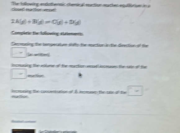 The following endothermic chemical reaction meaches equllibtium in a 
dosed raction réssel
2A(g)+B(g)=C(g)+D(g)
Complele the following statements 
Decreasing the temperature shifls the reaction in the direction of the 
s wten 
increasing the volume of the reaction vesel increases the sate of the 
maction 
increaning the conpentration of A increases the raie of the 
=