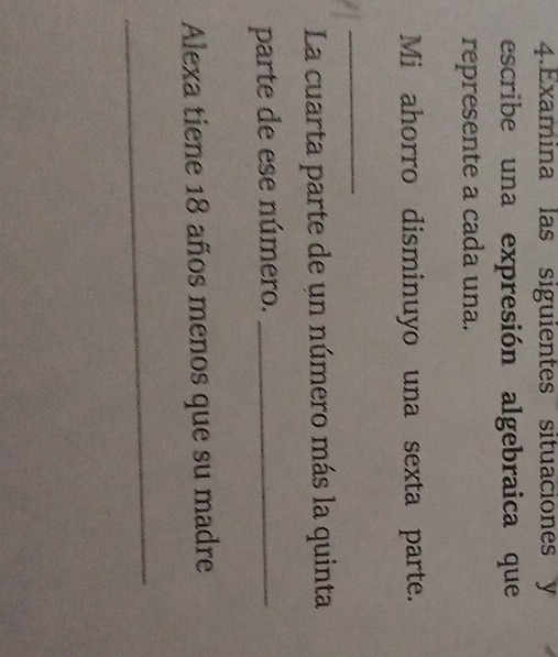 Examina las siguientes situaciones y 
escribe una expresión algebraica que 
represente a cada una. 
Mi ahorro disminuyo una sexta parte. 
_ 
La cuarta parte de un número más la quinta 
parte de ese número._ 
Alexa tiene 18 años menos que su madre 
_